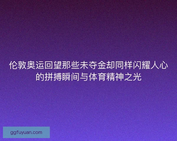 伦敦奥运回望那些未夺金却同样闪耀人心的拼搏瞬间与体育精神之光