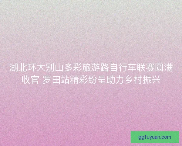 湖北环大别山多彩旅游路自行车联赛圆满收官 罗田站精彩纷呈助力乡村振兴