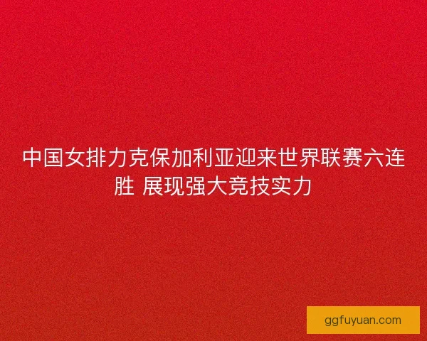 中国女排力克保加利亚迎来世界联赛六连胜 展现强大竞技实力