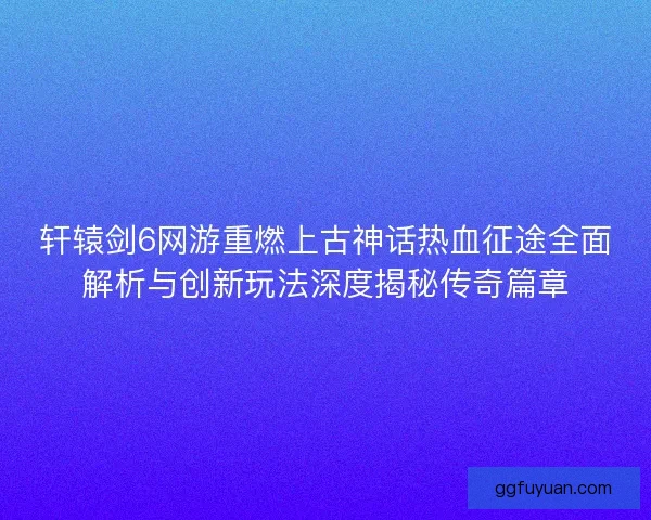 轩辕剑6网游重燃上古神话热血征途全面解析与创新玩法深度揭秘传奇篇章