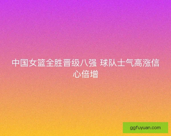 中国女篮全胜晋级八强 球队士气高涨信心倍增
