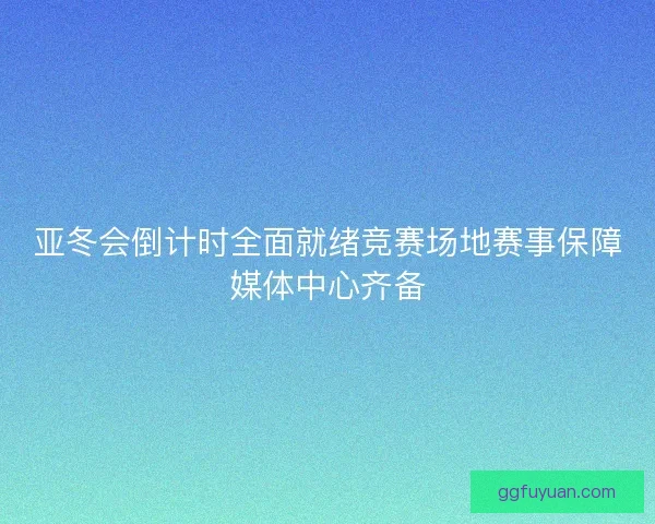 亚冬会倒计时全面就绪竞赛场地赛事保障媒体中心齐备