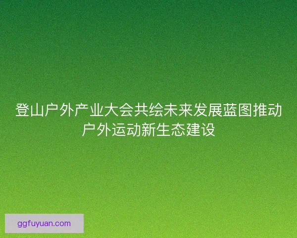 登山户外产业大会共绘未来发展蓝图推动户外运动新生态建设