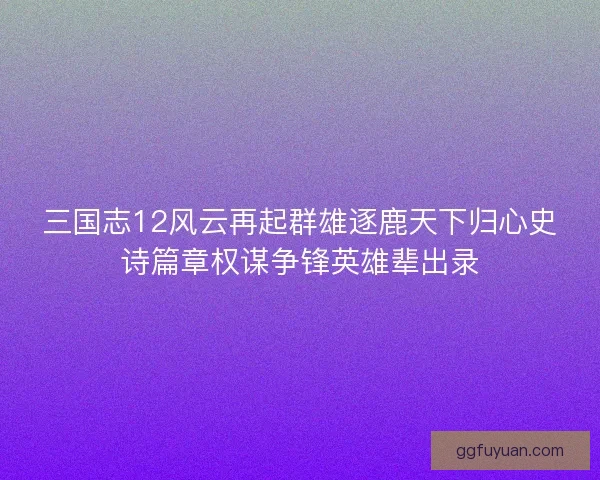 三国志12风云再起群雄逐鹿天下归心史诗篇章权谋争锋英雄辈出录