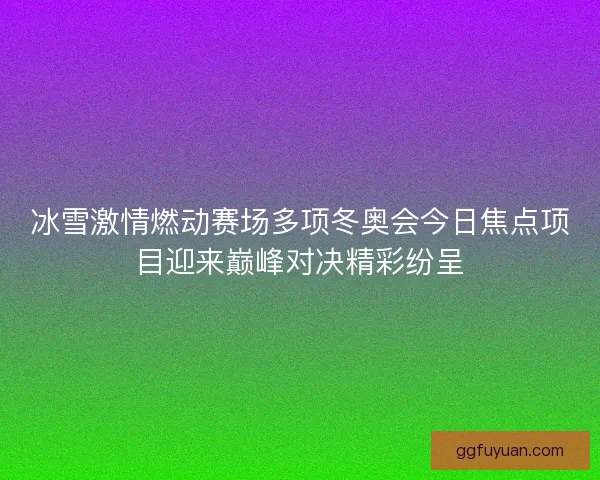 冰雪激情燃动赛场多项冬奥会今日焦点项目迎来巅峰对决精彩纷呈