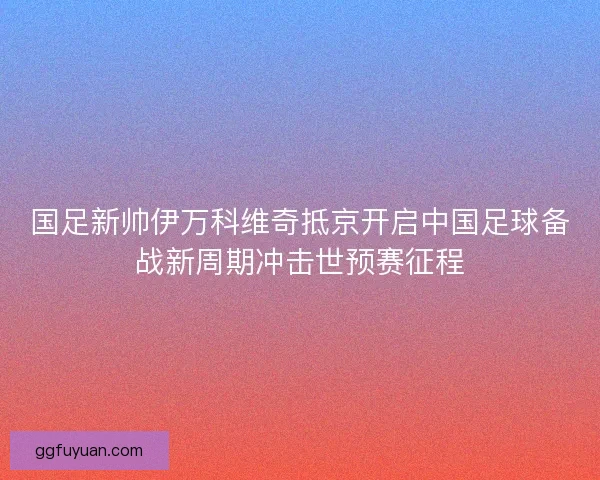 国足新帅伊万科维奇抵京开启中国足球备战新周期冲击世预赛征程