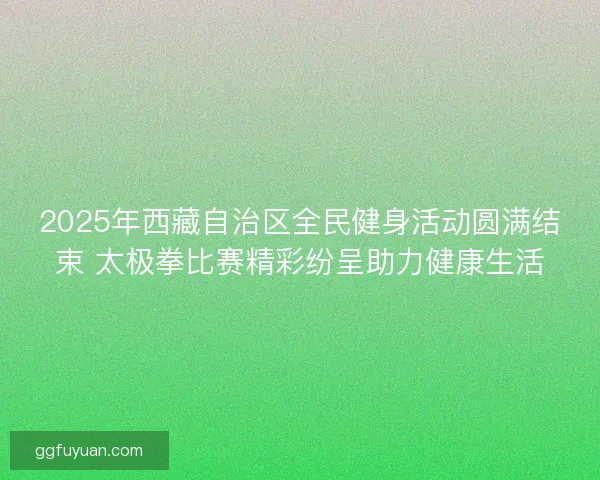 2025年西藏自治区全民健身活动圆满结束 太极拳比赛精彩纷呈助力健康生活