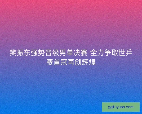 樊振东强势晋级男单决赛 全力争取世乒赛首冠再创辉煌