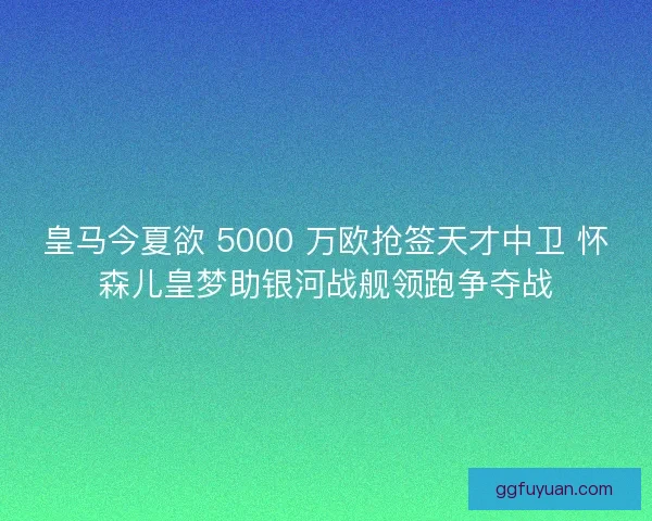 皇马今夏欲 5000 万欧抢签天才中卫 怀森儿皇梦助银河战舰领跑争夺战