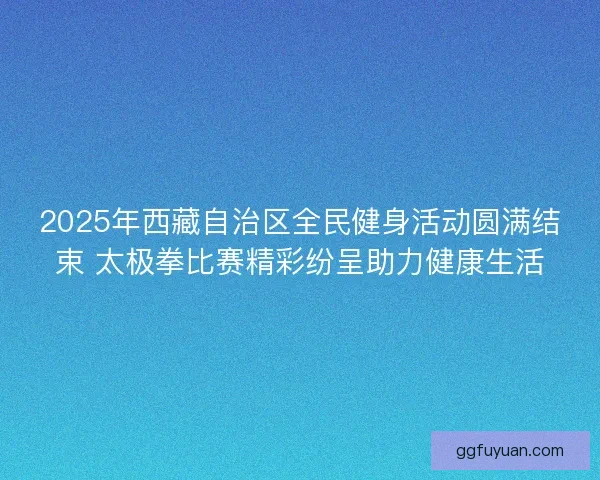 2025年西藏自治区全民健身活动圆满结束 太极拳比赛精彩纷呈助力健康生活
