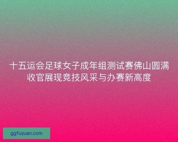 十五运会足球女子成年组测试赛佛山圆满收官展现竞技风采与办赛新高度