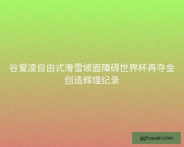 谷爱凌自由式滑雪坡面障碍世界杯再夺金创造辉煌纪录