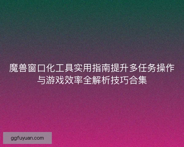 魔兽窗口化工具实用指南提升多任务操作与游戏效率全解析技巧合集