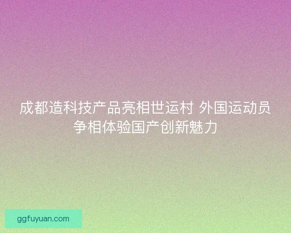 成都造科技产品亮相世运村 外国运动员争相体验国产创新魅力