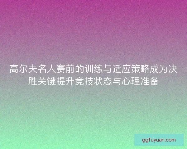 高尔夫名人赛前的训练与适应策略成为决胜关键提升竞技状态与心理准备