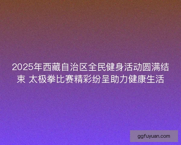 2025年西藏自治区全民健身活动圆满结束 太极拳比赛精彩纷呈助力健康生活