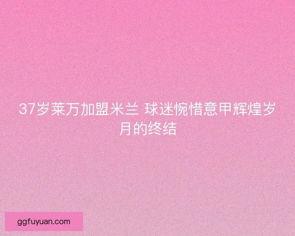 37岁莱万加盟米兰 球迷惋惜意甲辉煌岁月的终结