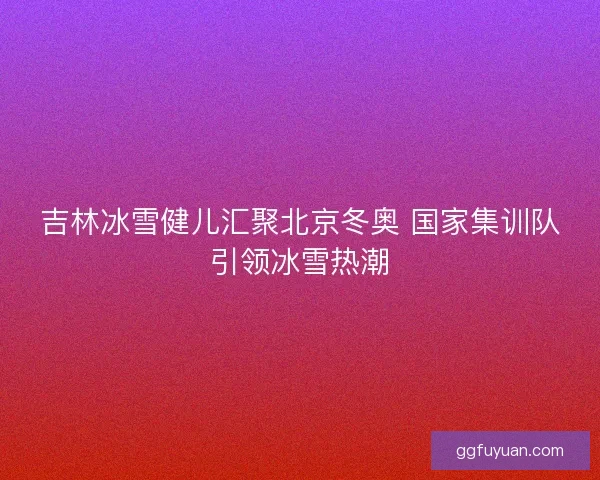 吉林冰雪健儿汇聚北京冬奥 国家集训队引领冰雪热潮