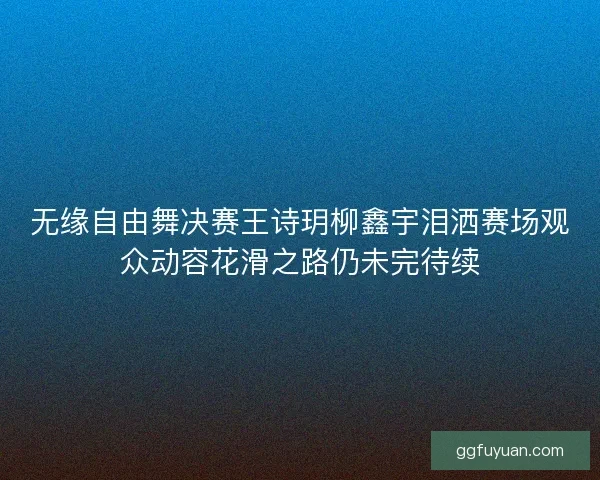 无缘自由舞决赛王诗玥柳鑫宇泪洒赛场观众动容花滑之路仍未完待续