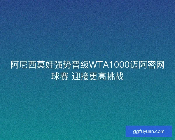 阿尼西莫娃强势晋级WTA1000迈阿密网球赛 迎接更高挑战