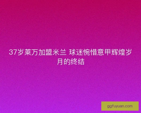 37岁莱万加盟米兰 球迷惋惜意甲辉煌岁月的终结