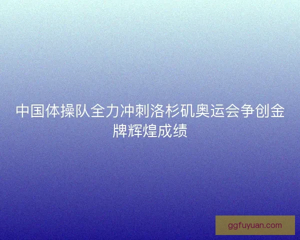 中国体操队全力冲刺洛杉矶奥运会争创金牌辉煌成绩