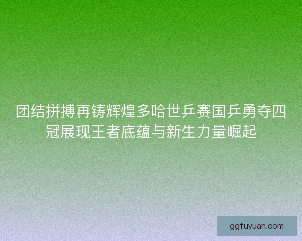 团结拼搏再铸辉煌多哈世乒赛国乒勇夺四冠展现王者底蕴与新生力量崛起