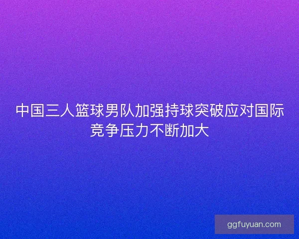 中国三人篮球男队加强持球突破应对国际竞争压力不断加大