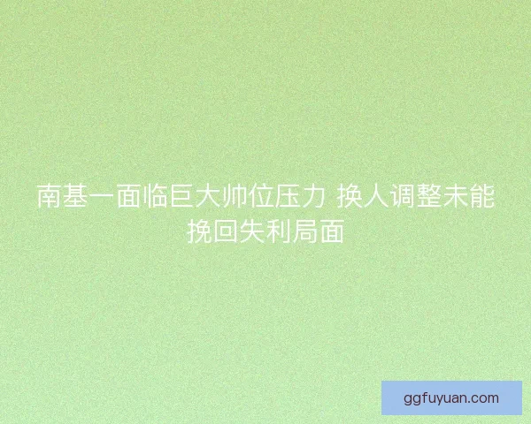 南基一面临巨大帅位压力 换人调整未能挽回失利局面