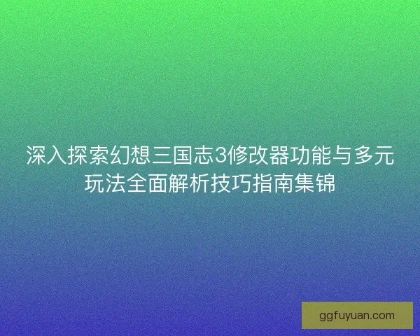 深入探索幻想三国志3修改器功能与多元玩法全面解析技巧指南集锦