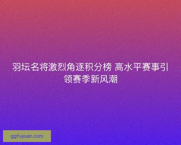 羽坛名将激烈角逐积分榜 高水平赛事引领赛季新风潮